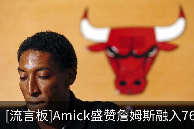 [流言板]Amick盛赞詹姆斯融入76人：他正在做湖人时期未必愿做的牺牲